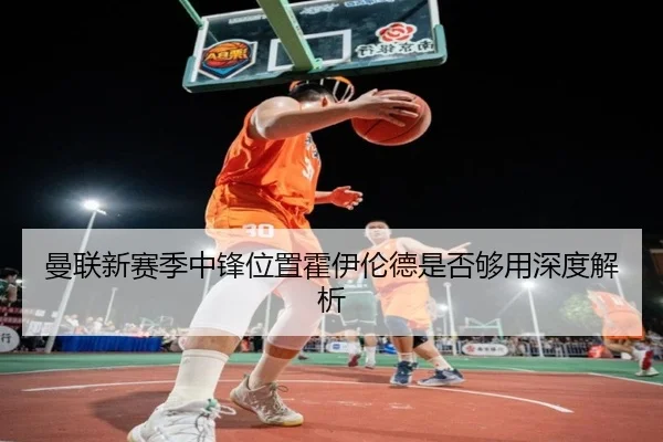 曼联新赛季中锋位置霍伊伦德是否够用深度解析